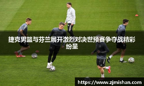 捷克男篮与芬兰展开激烈对决世预赛争夺战精彩纷呈